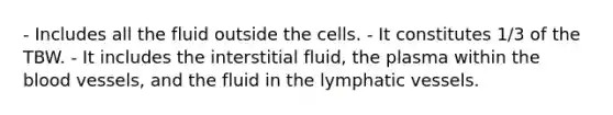 - Includes all the fluid outside the cells. - It constitutes 1/3 of the TBW. - It includes the interstitial fluid, the plasma within the blood vessels, and the fluid in the lymphatic vessels.