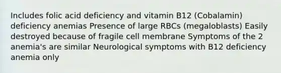 Includes folic acid deficiency and vitamin B12 (Cobalamin) deficiency anemias Presence of large RBCs (megaloblasts) Easily destroyed because of fragile cell membrane Symptoms of the 2 anemia's are similar Neurological symptoms with B12 deficiency anemia only