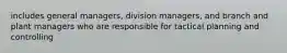 includes general managers, division managers, and branch and plant managers who are responsible for tactical planning and controlling