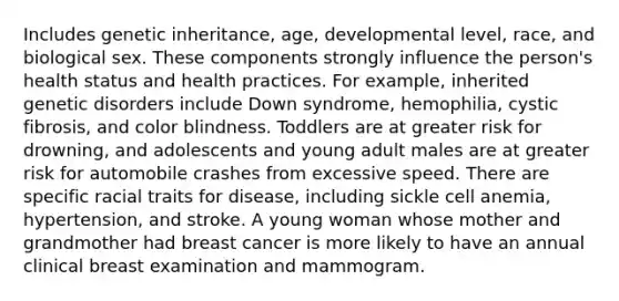 Includes genetic inheritance, age, developmental level, race, and biological sex. These components strongly influence the person's health status and health practices. For example, inherited genetic disorders include Down syndrome, hemophilia, cystic fibrosis, and color blindness. Toddlers are at greater risk for drowning, and adolescents and young adult males are at greater risk for automobile crashes from excessive speed. There are specific racial traits for disease, including sickle cell anemia, hypertension, and stroke. A young woman whose mother and grandmother had breast cancer is more likely to have an annual clinical breast examination and mammogram.