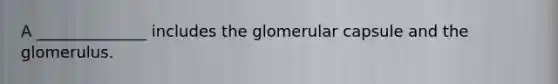 A ______________ includes the glomerular capsule and the glomerulus.