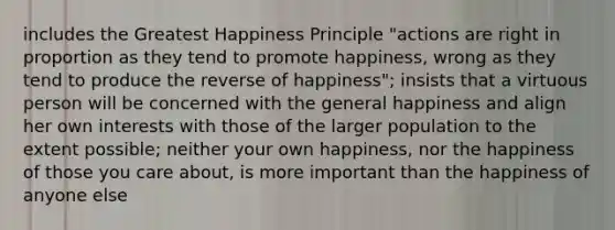 includes the Greatest Happiness Principle "actions are right in proportion as they tend to promote happiness, wrong as they tend to produce the reverse of happiness"; insists that a virtuous person will be concerned with the general happiness and align her own interests with those of the larger population to the extent possible; neither your own happiness, nor the happiness of those you care about, is more important than the happiness of anyone else