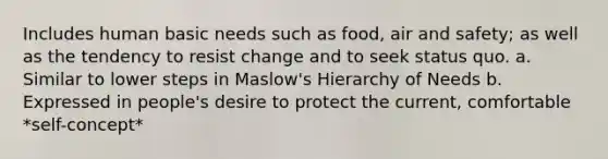 Includes human basic needs such as food, air and safety; as well as the tendency to resist change and to seek status quo. a. Similar to lower steps in Maslow's Hierarchy of Needs b. Expressed in people's desire to protect the current, comfortable *self-concept*