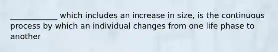 ____________ which includes an increase in size, is the continuous process by which an individual changes from one life phase to another