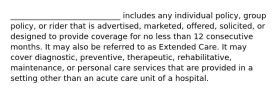 ____________________________ includes any individual policy, group policy, or rider that is advertised, marketed, offered, solicited, or designed to provide coverage for no less than 12 consecutive months. It may also be referred to as Extended Care. It may cover diagnostic, preventive, therapeutic, rehabilitative, maintenance, or personal care services that are provided in a setting other than an acute care unit of a hospital.