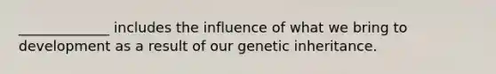 _____________ includes the influence of what we bring to development as a result of our genetic inheritance.