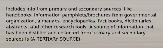 Includes info from primary and secondary sources, like handbooks, information pamphlets/brochures from governmental organization, almanacs, encyclopedias, fact books, dictionaries, abstracts, and other research tools. A source of information that has been distilled and collected from primary and secondary sources is (A TERTIARY SOURCE).