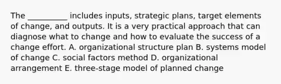 The __________ includes inputs, strategic plans, target elements of change, and outputs. It is a very practical approach that can diagnose what to change and how to evaluate the success of a change effort. A. organizational structure plan B. systems model of change C. social factors method D. organizational arrangement E. three-stage model of planned change