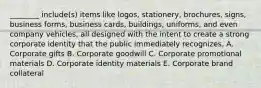 ​________ include(s) items like​ logos, stationery,​ brochures, signs, business​ forms, business​ cards, buildings,​ uniforms, and even company​ vehicles, all designed with the intent to create a strong corporate identity that the public immediately recognizes. A. Corporate gifts B. Corporate goodwill C. Corporate promotional materials D. Corporate identity materials E. Corporate brand collateral