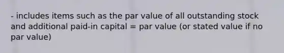 - includes items such as the par value of all outstanding stock and additional paid-in capital = par value (or stated value if no par value)