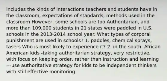 includes the kinds of interactions teachers and students have in the classroom, expectations of standards, methods used in the classroom However, some schools are too Authoritarian, and more than 109,000 students in 21 states were paddled in U.S. schools in the 2013-2014 school year. What types of corporal punishment are used in schools? 1. paddles, chemical sprays, tasers Who is most likely to experience it? 2. in the south. African American kids -taking authoritarian strategy, very restrictive, with focus on keeping order, rather than instruction and learning ---use authoritative strategy for kids to be independent thinkers with still effective monitoring