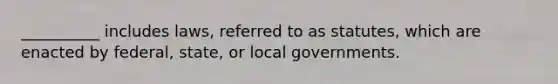 __________ includes laws, referred to as statutes, which are enacted by federal, state, or local governments.