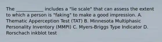 The ____________ includes a "lie scale" that can assess the extent to which a person is "faking" to make a good impression. A. Thematic Apperception Test (TAT) B. Minnesota Multiphasic Personality Inventory (MMPI) C. Myers-Briggs Type Indicator D. Rorschach inkblot test