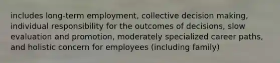 includes long-term employment, collective decision making, individual responsibility for the outcomes of decisions, slow evaluation and promotion, moderately specialized career paths, and holistic concern for employees (including family)