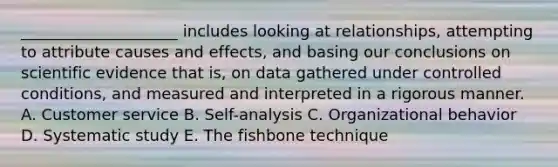 ____________________ includes looking at relationships, attempting to attribute causes and effects, and basing our conclusions on scientific evidence that is, on data gathered under controlled conditions, and measured and interpreted in a rigorous manner. A. Customer service B. Self-analysis C. Organizational behavior D. Systematic study E. The fishbone technique