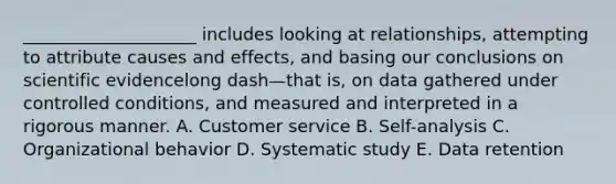​____________________ includes looking at​ relationships, attempting to attribute causes and​ effects, and basing our conclusions on scientific evidencelong dash—that ​is, on data gathered under controlled​ conditions, and measured and interpreted in a rigorous manner. A. Customer service B. ​Self-analysis C. Organizational behavior D. Systematic study E. Data retention