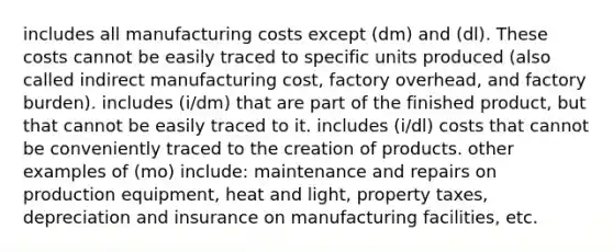 includes all manufacturing costs except (dm) and (dl). These costs cannot be easily traced to specific units produced (also called indirect manufacturing cost, factory overhead, and factory burden). includes (i/dm) that are part of the finished product, but that cannot be easily traced to it. includes (i/dl) costs that cannot be conveniently traced to the creation of products. other examples of (mo) include: maintenance and repairs on production equipment, heat and light, property taxes, depreciation and insurance on manufacturing facilities, etc.