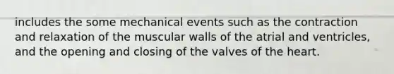 includes the some mechanical events such as the contraction and relaxation of the muscular walls of the atrial and ventricles, and the opening and closing of the valves of the heart.