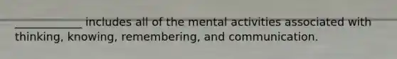 ____________ includes all of the mental activities associated with thinking, knowing, remembering, and communication.