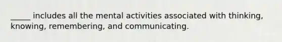 _____ includes all the mental activities associated with thinking, knowing, remembering, and communicating.