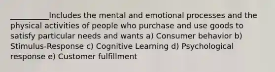 __________Includes the mental and emotional processes and the physical activities of people who purchase and use goods to satisfy particular needs and wants a) Consumer behavior b) Stimulus-Response c) Cognitive Learning d) Psychological response e) Customer fulfillment