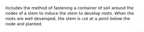 Includes the method of fastening a container of soil around the nodes of a stem to induce the stem to develop roots. When the roots are well developed, the stem is cut at a point below the node and planted.