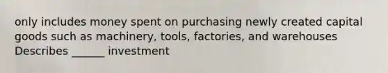 only includes money spent on purchasing newly created capital goods such as machinery, tools, factories, and warehouses Describes ______ investment