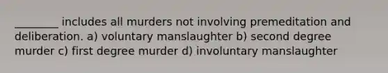 ________ includes all murders not involving premeditation and deliberation. a) voluntary manslaughter b) second degree murder c) first degree murder d) involuntary manslaughter