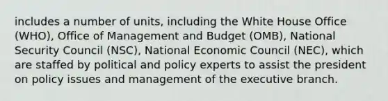 includes a number of units, including the White House Office (WHO), Office of Management and Budget (OMB), National Security Council (NSC), National Economic Council (NEC), which are staffed by political and policy experts to assist the president on policy issues and management of the executive branch.