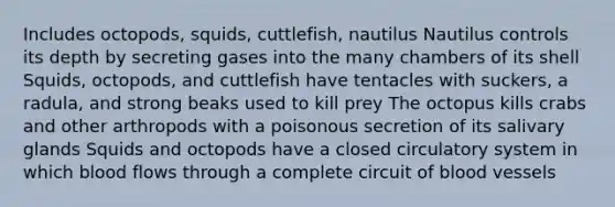 Includes octopods, squids, cuttlefish, nautilus Nautilus controls its depth by secreting gases into the many chambers of its shell Squids, octopods, and cuttlefish have tentacles with suckers, a radula, and strong beaks used to kill prey The octopus kills crabs and other arthropods with a poisonous secretion of its salivary glands Squids and octopods have a closed circulatory system in which blood flows through a complete circuit of blood vessels