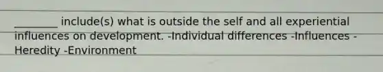 ________ include(s) what is outside the self and all experiential influences on development. -Individual differences -Influences -Heredity -Environment