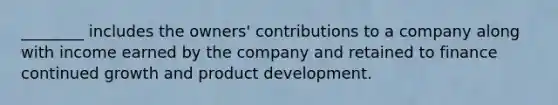 ________ includes the owners' contributions to a company along with income earned by the company and retained to finance continued growth and product development.