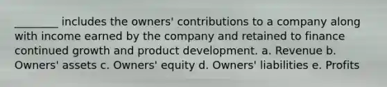 ________ includes the owners' contributions to a company along with income earned by the company and retained to finance continued growth and product development. a. Revenue b. Owners' assets c. Owners' equity d. Owners' liabilities e. Profits