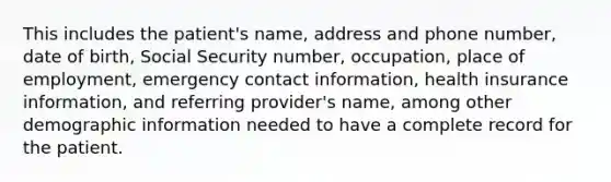 This includes the patient's name, address and phone number, date of birth, Social Security number, occupation, place of employment, emergency contact information, health insurance information, and referring provider's name, among other demographic information needed to have a complete record for the patient.