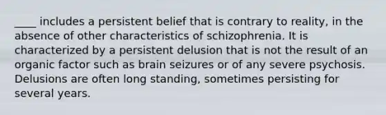 ____ includes a persistent belief that is contrary to reality, in the absence of other characteristics of schizophrenia. It is characterized by a persistent delusion that is not the result of an organic factor such as brain seizures or of any severe psychosis. Delusions are often long standing, sometimes persisting for several years.