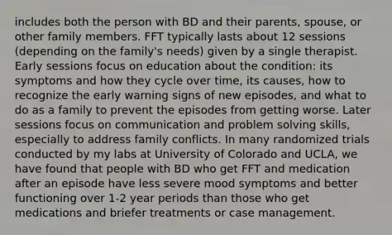 includes both the person with BD and their parents, spouse, or other family members. FFT typically lasts about 12 sessions (depending on the family's needs) given by a single therapist. Early sessions focus on education about the condition: its symptoms and how they cycle over time, its causes, how to recognize the early warning signs of new episodes, and what to do as a family to prevent the episodes from getting worse. Later sessions focus on communication and problem solving skills, especially to address family conflicts. In many randomized trials conducted by my labs at University of Colorado and UCLA, we have found that people with BD who get FFT and medication after an episode have less severe mood symptoms and better functioning over 1-2 year periods than those who get medications and briefer treatments or case management.