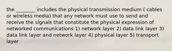 the ________ includes the physical transmission medium ( cables or wireless media) that any network must use to send and receive the signals that constitute the physical expression of networked communications 1) network layer 2) data link layer 3) data link layer and network layer 4) physical layer 5) transport layer