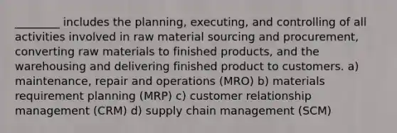 ________ includes the planning, executing, and controlling of all activities involved in raw material sourcing and procurement, converting raw materials to finished products, and the warehousing and delivering finished product to customers. a) maintenance, repair and operations (MRO) b) materials requirement planning (MRP) c) customer relationship management (CRM) d) supply chain management (SCM)