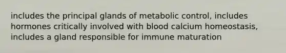 includes the principal glands of metabolic control, includes hormones critically involved with blood calcium homeostasis, includes a gland responsible for immune maturation