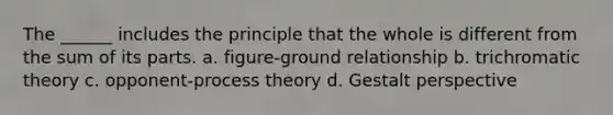 The ______ includes the principle that the whole is different from the sum of its parts. a. figure-ground relationship b. trichromatic theory c. opponent-process theory d. Gestalt perspective