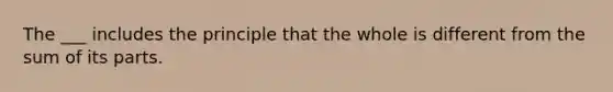 The ___ includes the principle that the whole is different from the sum of its parts.