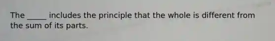 The _____ includes the principle that the whole is different from the sum of its parts.