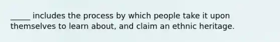 _____ includes the process by which people take it upon themselves to learn about, and claim an ethnic heritage.