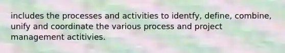 includes the processes and activities to identfy, define, combine, unify and coordinate the various process and project management actitivies.