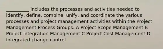 __________ includes the processes and activities needed to identify, define, combine, unify, and coordinate the various processes and project management activities within the Project Management Process Groups. A Project Scope Management B Project Integration Management C Project Cost Management D Integrated change control