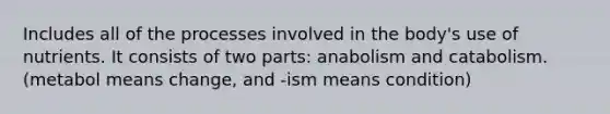 Includes all of the processes involved in the body's use of nutrients. It consists of two parts: anabolism and catabolism. (metabol means change, and -ism means condition)