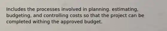 Includes the processes involved in planning. estimating, budgeting, and controlling costs so that the project can be completed withing the approved budget.