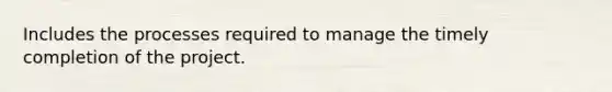 Includes the processes required to manage the timely completion of the project.