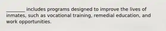 ​________ includes programs designed to improve the lives of inmates, such as vocational training, remedial education, and work opportunities.