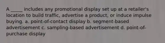 A _____ includes any promotional display set up at a retailer's location to build traffic, advertise a product, or induce impulse buying. a. point-of-contact display b. segment-based advertisement c. sampling-based advertisement d. point-of-purchase display